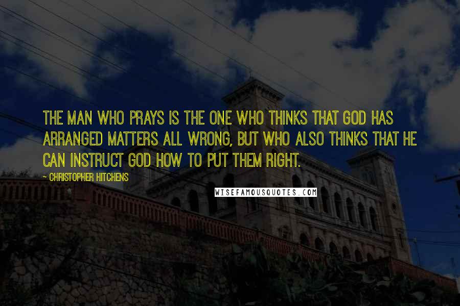 Christopher Hitchens Quotes: The man who prays is the one who thinks that god has arranged matters all wrong, but who also thinks that he can instruct god how to put them right.