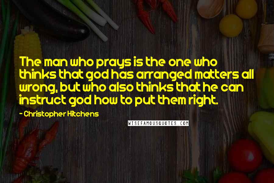Christopher Hitchens Quotes: The man who prays is the one who thinks that god has arranged matters all wrong, but who also thinks that he can instruct god how to put them right.