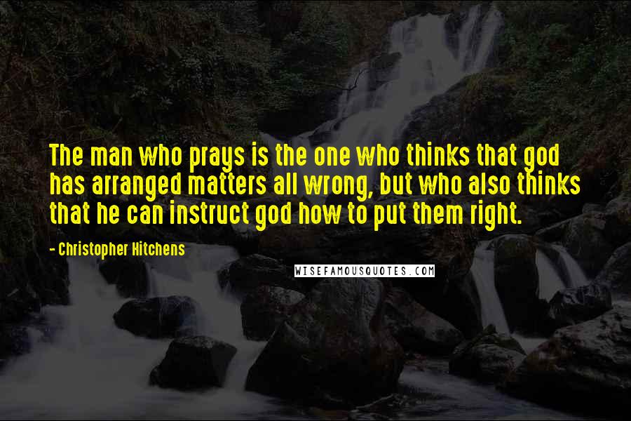 Christopher Hitchens Quotes: The man who prays is the one who thinks that god has arranged matters all wrong, but who also thinks that he can instruct god how to put them right.
