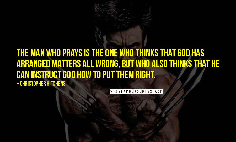 Christopher Hitchens Quotes: The man who prays is the one who thinks that god has arranged matters all wrong, but who also thinks that he can instruct god how to put them right.