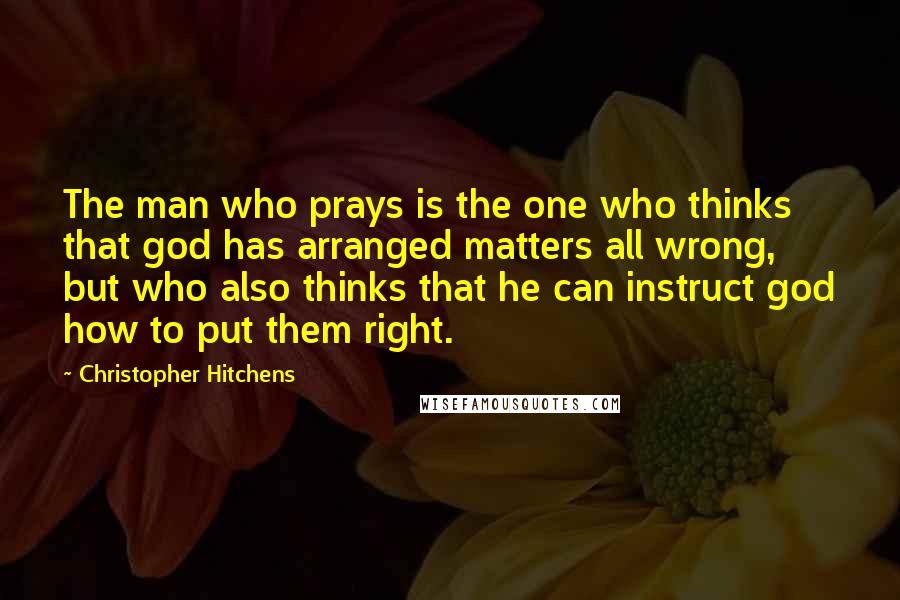 Christopher Hitchens Quotes: The man who prays is the one who thinks that god has arranged matters all wrong, but who also thinks that he can instruct god how to put them right.