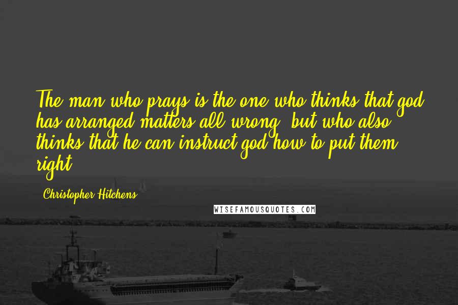 Christopher Hitchens Quotes: The man who prays is the one who thinks that god has arranged matters all wrong, but who also thinks that he can instruct god how to put them right.