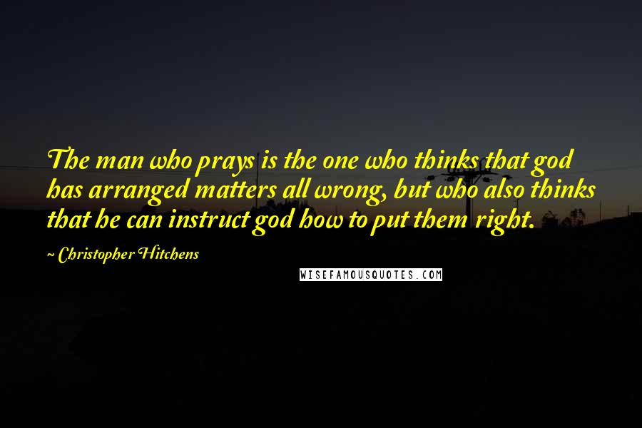 Christopher Hitchens Quotes: The man who prays is the one who thinks that god has arranged matters all wrong, but who also thinks that he can instruct god how to put them right.