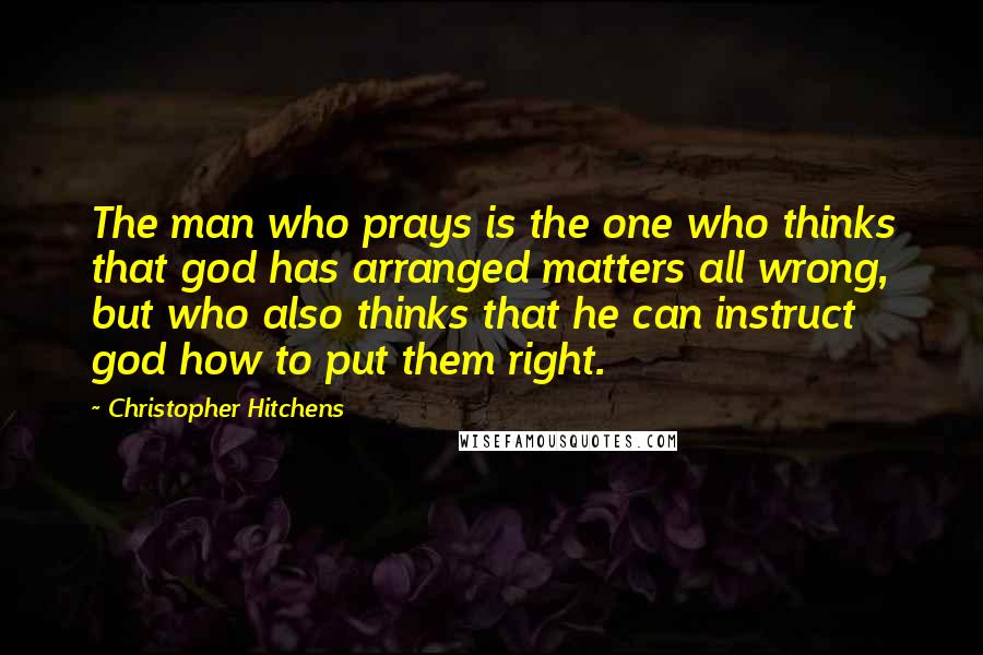 Christopher Hitchens Quotes: The man who prays is the one who thinks that god has arranged matters all wrong, but who also thinks that he can instruct god how to put them right.