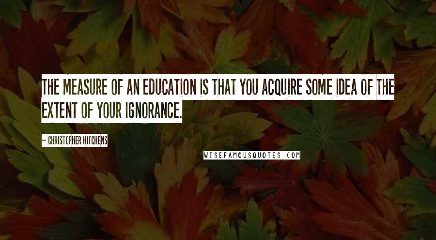 Christopher Hitchens Quotes: The measure of an education is that you acquire some idea of the extent of your ignorance.