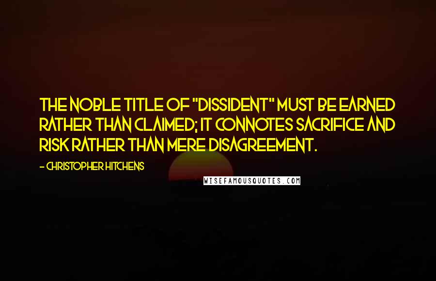 Christopher Hitchens Quotes: The noble title of "dissident" must be earned rather than claimed; it connotes sacrifice and risk rather than mere disagreement.