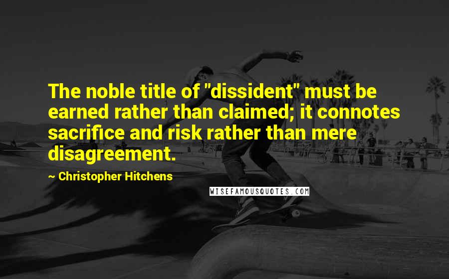 Christopher Hitchens Quotes: The noble title of "dissident" must be earned rather than claimed; it connotes sacrifice and risk rather than mere disagreement.