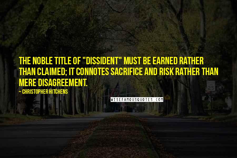 Christopher Hitchens Quotes: The noble title of "dissident" must be earned rather than claimed; it connotes sacrifice and risk rather than mere disagreement.