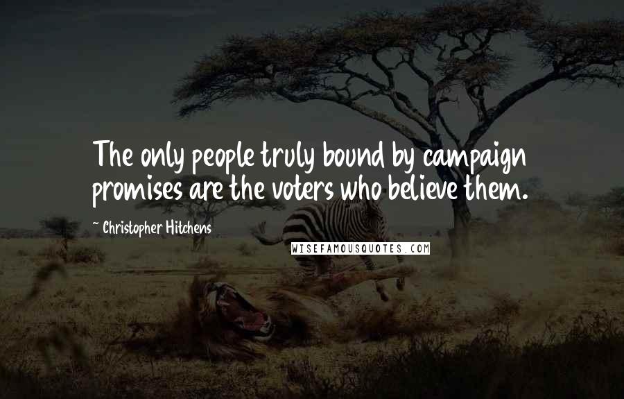 Christopher Hitchens Quotes: The only people truly bound by campaign promises are the voters who believe them.