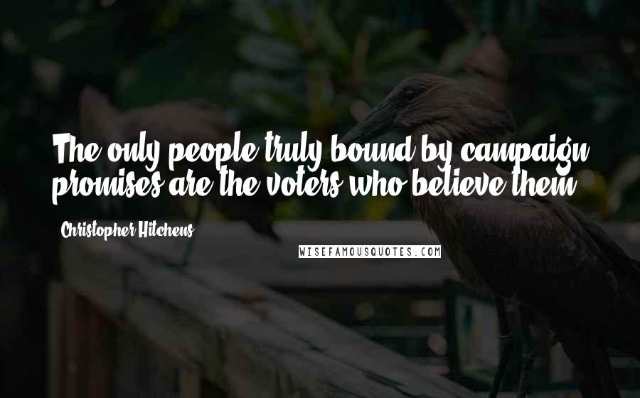 Christopher Hitchens Quotes: The only people truly bound by campaign promises are the voters who believe them.