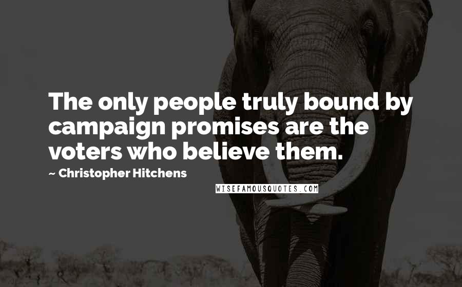 Christopher Hitchens Quotes: The only people truly bound by campaign promises are the voters who believe them.