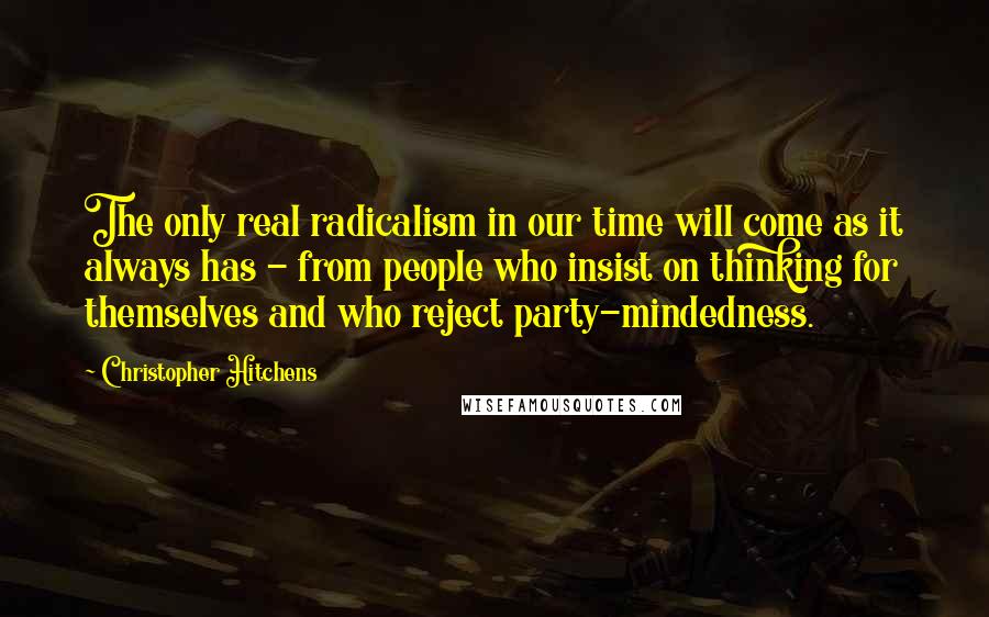 Christopher Hitchens Quotes: The only real radicalism in our time will come as it always has - from people who insist on thinking for themselves and who reject party-mindedness.