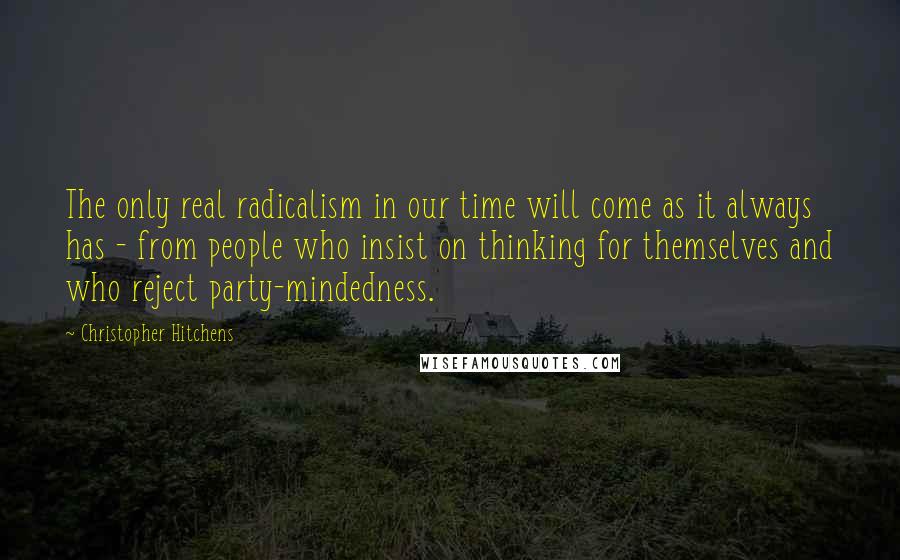 Christopher Hitchens Quotes: The only real radicalism in our time will come as it always has - from people who insist on thinking for themselves and who reject party-mindedness.