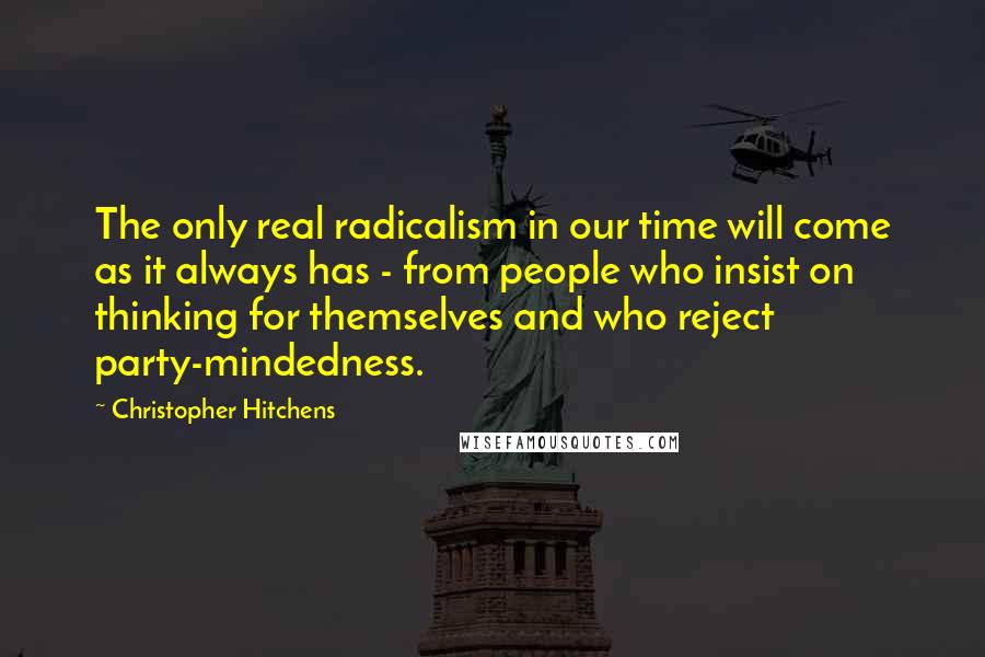 Christopher Hitchens Quotes: The only real radicalism in our time will come as it always has - from people who insist on thinking for themselves and who reject party-mindedness.