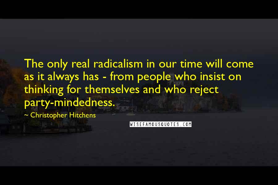 Christopher Hitchens Quotes: The only real radicalism in our time will come as it always has - from people who insist on thinking for themselves and who reject party-mindedness.