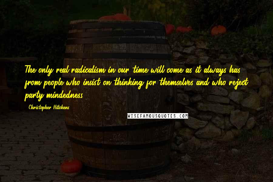 Christopher Hitchens Quotes: The only real radicalism in our time will come as it always has - from people who insist on thinking for themselves and who reject party-mindedness.