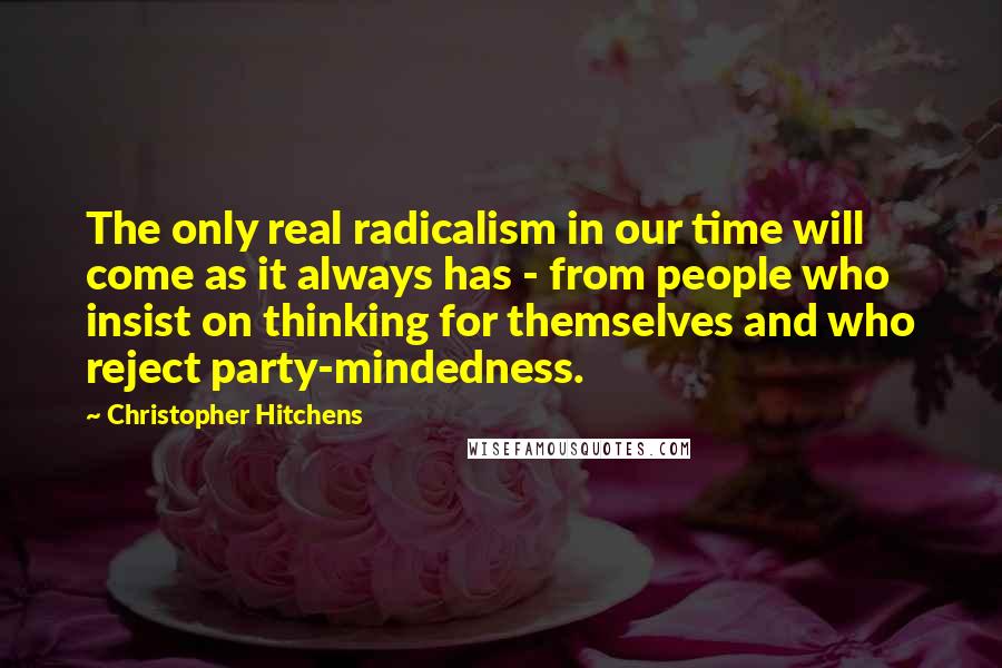 Christopher Hitchens Quotes: The only real radicalism in our time will come as it always has - from people who insist on thinking for themselves and who reject party-mindedness.