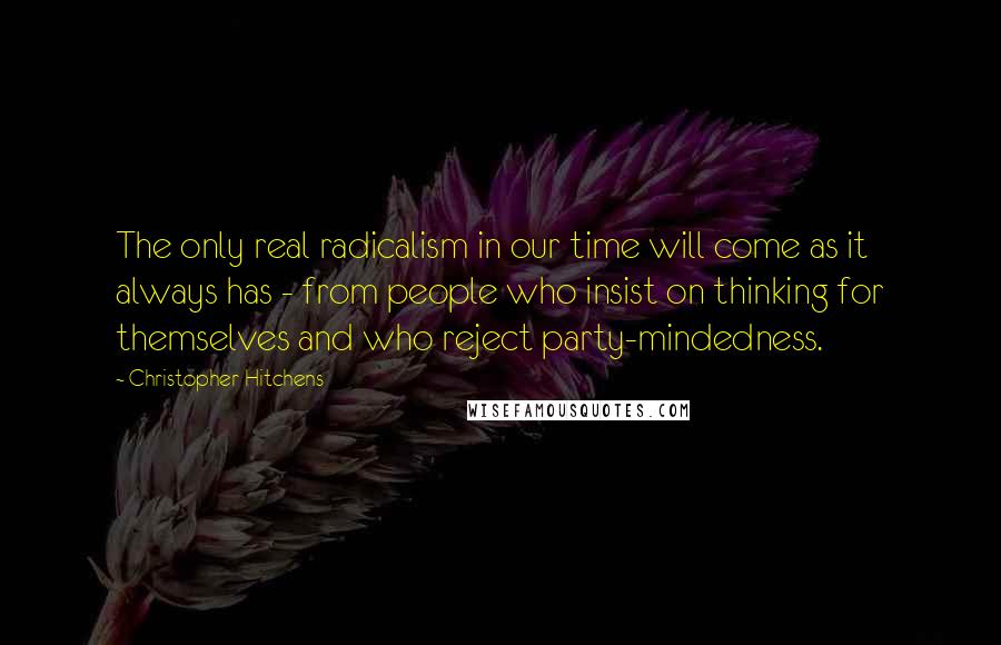 Christopher Hitchens Quotes: The only real radicalism in our time will come as it always has - from people who insist on thinking for themselves and who reject party-mindedness.