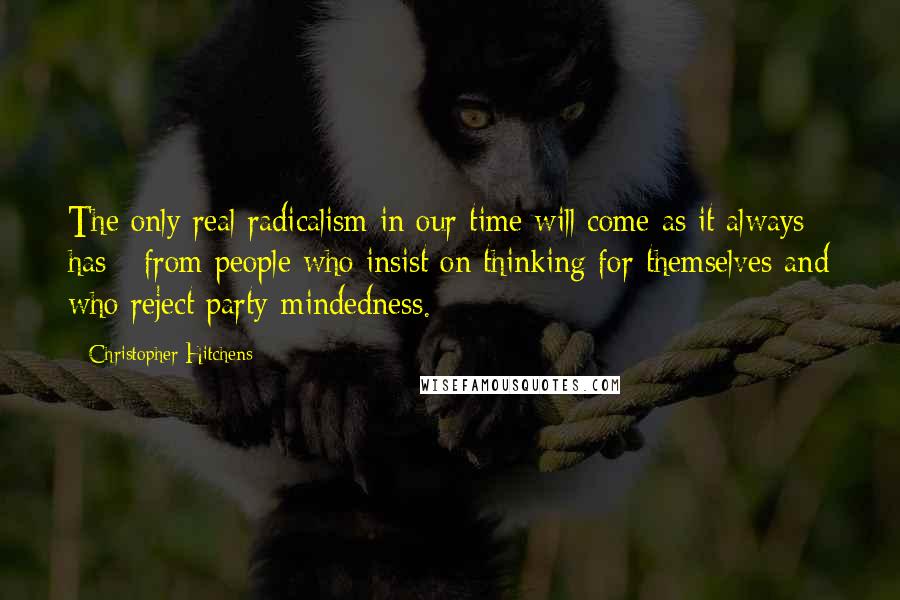 Christopher Hitchens Quotes: The only real radicalism in our time will come as it always has - from people who insist on thinking for themselves and who reject party-mindedness.