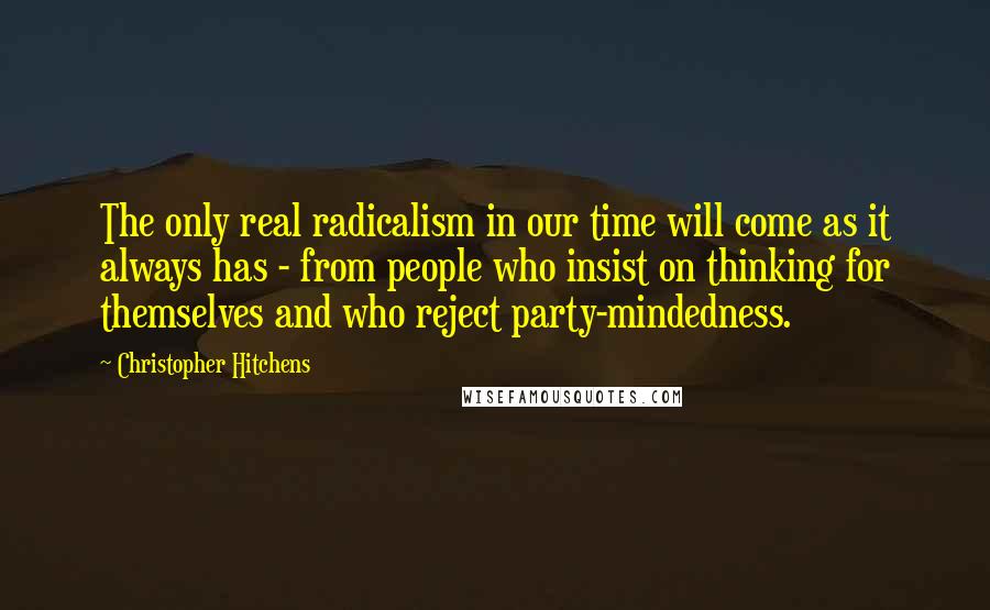 Christopher Hitchens Quotes: The only real radicalism in our time will come as it always has - from people who insist on thinking for themselves and who reject party-mindedness.