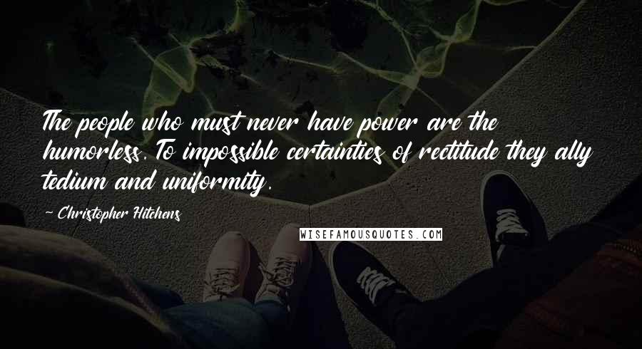 Christopher Hitchens Quotes: The people who must never have power are the humorless. To impossible certainties of rectitude they ally tedium and uniformity.