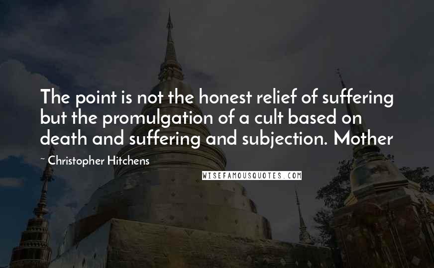 Christopher Hitchens Quotes: The point is not the honest relief of suffering but the promulgation of a cult based on death and suffering and subjection. Mother