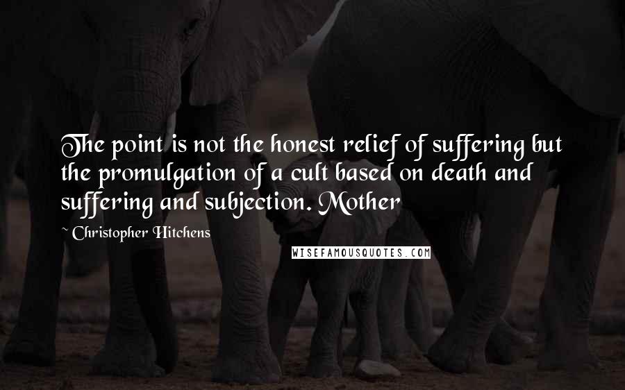 Christopher Hitchens Quotes: The point is not the honest relief of suffering but the promulgation of a cult based on death and suffering and subjection. Mother