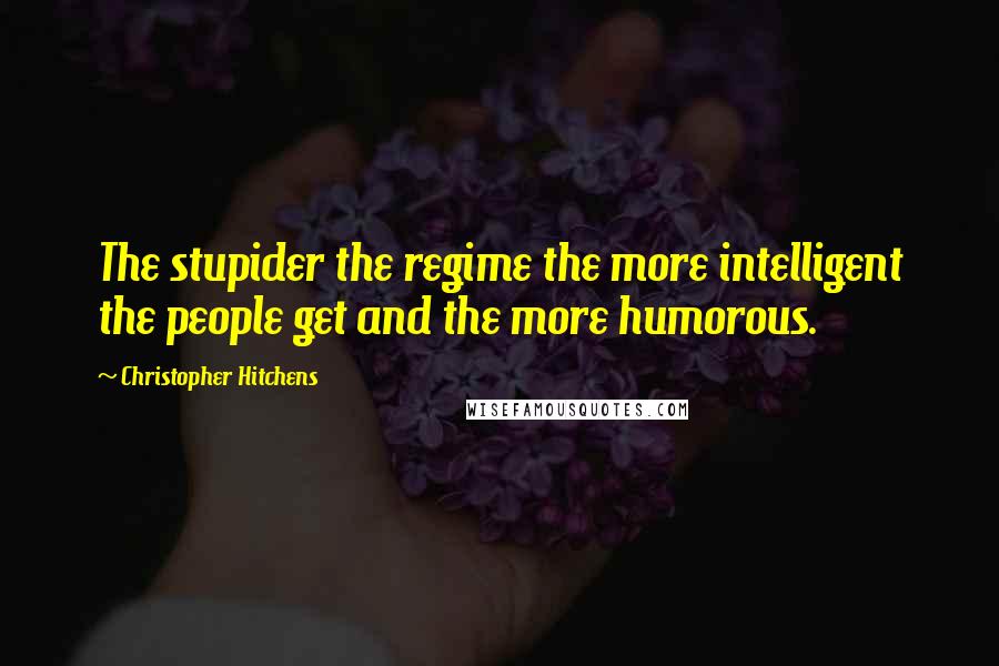 Christopher Hitchens Quotes: The stupider the regime the more intelligent the people get and the more humorous.