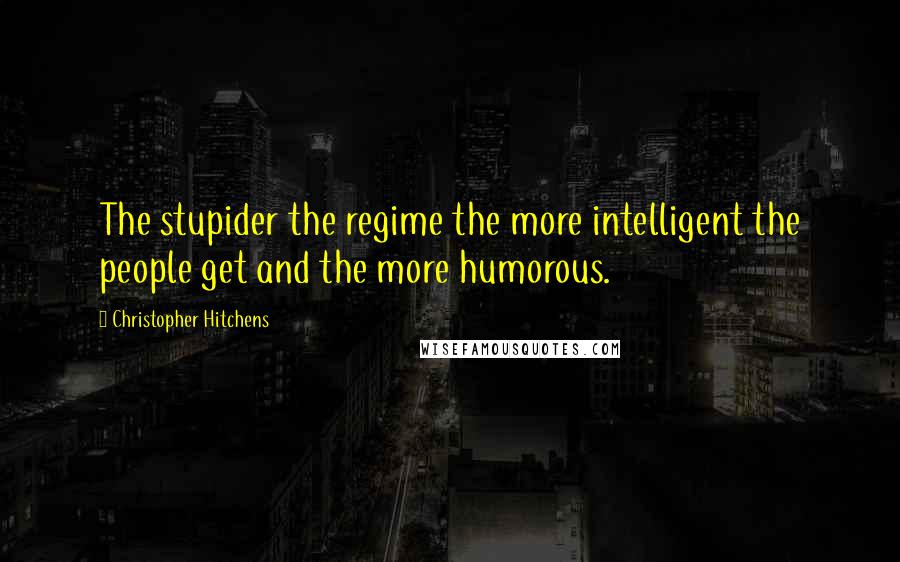 Christopher Hitchens Quotes: The stupider the regime the more intelligent the people get and the more humorous.