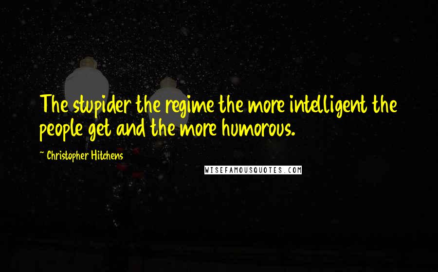 Christopher Hitchens Quotes: The stupider the regime the more intelligent the people get and the more humorous.