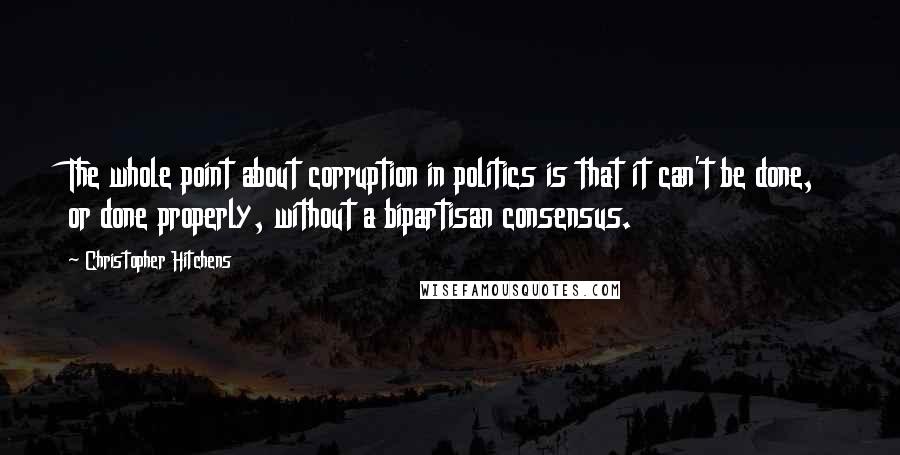 Christopher Hitchens Quotes: The whole point about corruption in politics is that it can't be done, or done properly, without a bipartisan consensus.