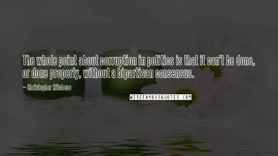 Christopher Hitchens Quotes: The whole point about corruption in politics is that it can't be done, or done properly, without a bipartisan consensus.