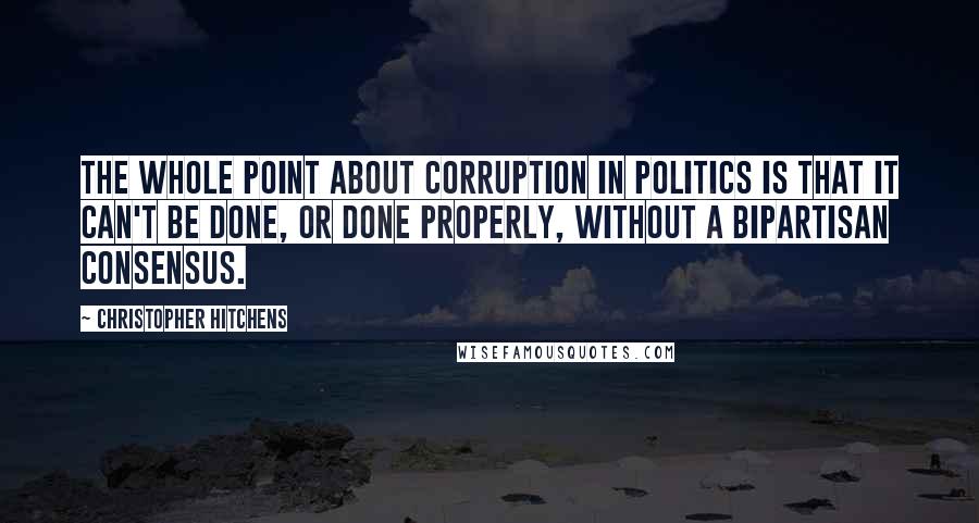 Christopher Hitchens Quotes: The whole point about corruption in politics is that it can't be done, or done properly, without a bipartisan consensus.