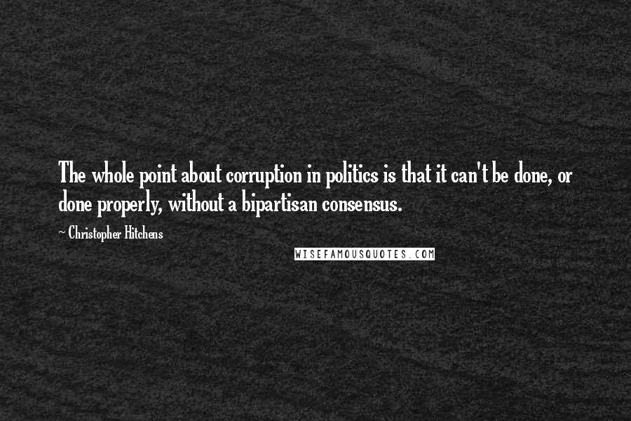 Christopher Hitchens Quotes: The whole point about corruption in politics is that it can't be done, or done properly, without a bipartisan consensus.