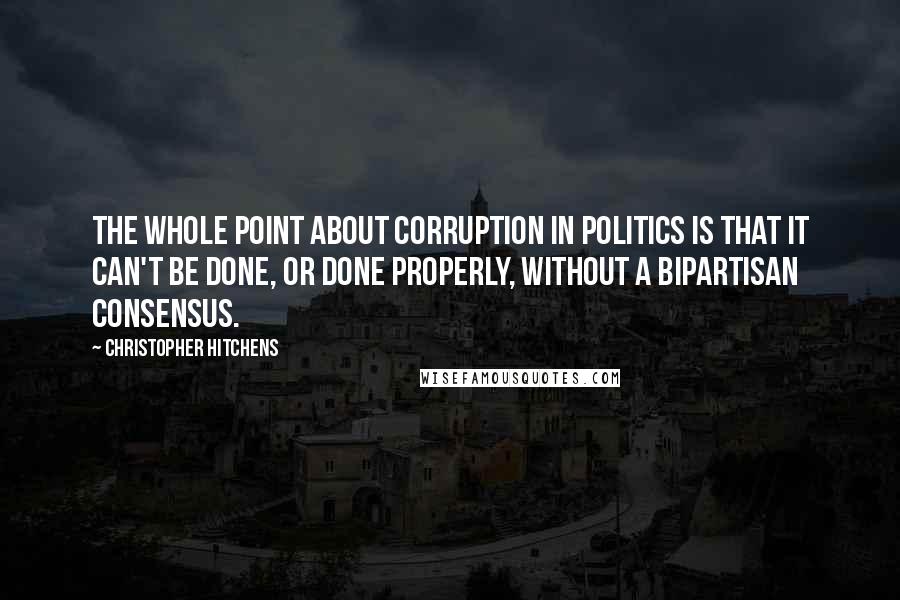 Christopher Hitchens Quotes: The whole point about corruption in politics is that it can't be done, or done properly, without a bipartisan consensus.