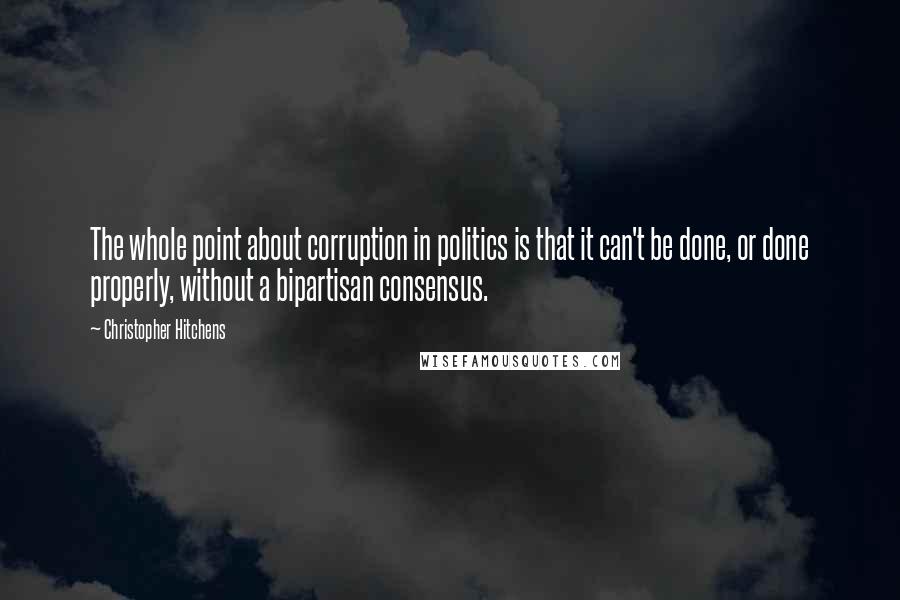 Christopher Hitchens Quotes: The whole point about corruption in politics is that it can't be done, or done properly, without a bipartisan consensus.