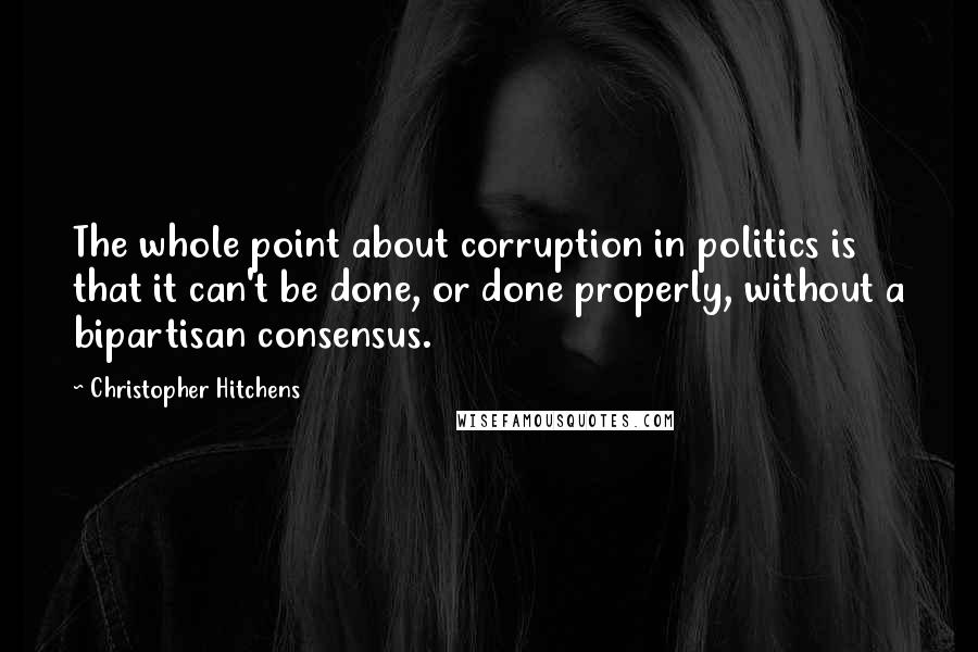 Christopher Hitchens Quotes: The whole point about corruption in politics is that it can't be done, or done properly, without a bipartisan consensus.