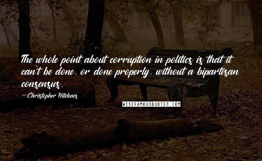 Christopher Hitchens Quotes: The whole point about corruption in politics is that it can't be done, or done properly, without a bipartisan consensus.