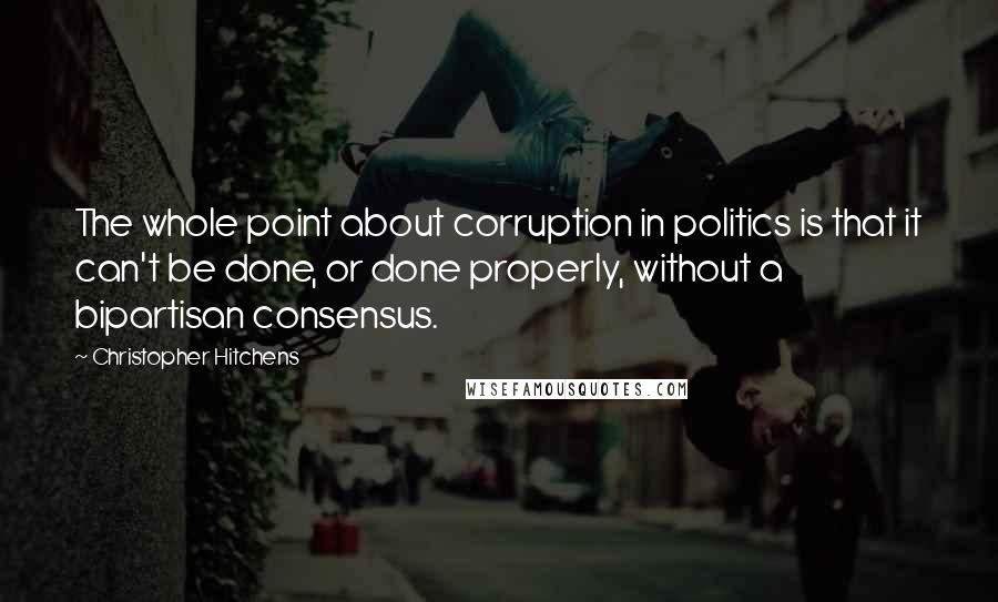 Christopher Hitchens Quotes: The whole point about corruption in politics is that it can't be done, or done properly, without a bipartisan consensus.