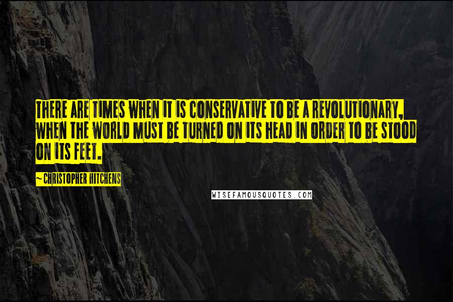 Christopher Hitchens Quotes: There are times when it is conservative to be a revolutionary, when the world must be turned on its head in order to be stood on its feet.