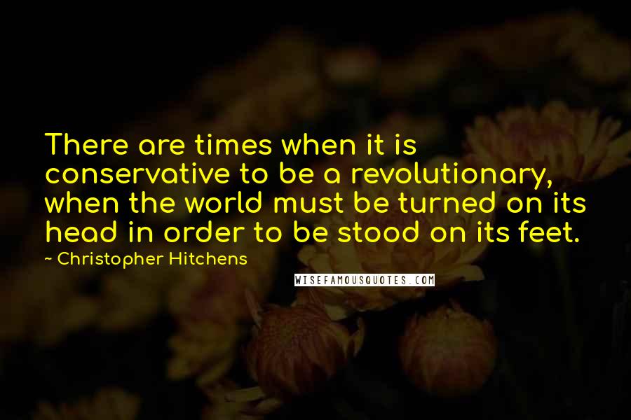 Christopher Hitchens Quotes: There are times when it is conservative to be a revolutionary, when the world must be turned on its head in order to be stood on its feet.