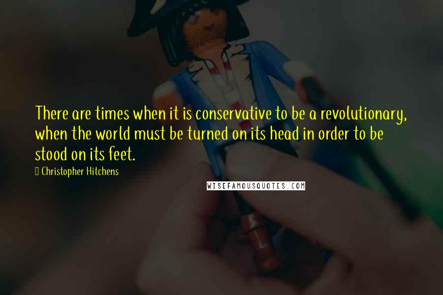 Christopher Hitchens Quotes: There are times when it is conservative to be a revolutionary, when the world must be turned on its head in order to be stood on its feet.