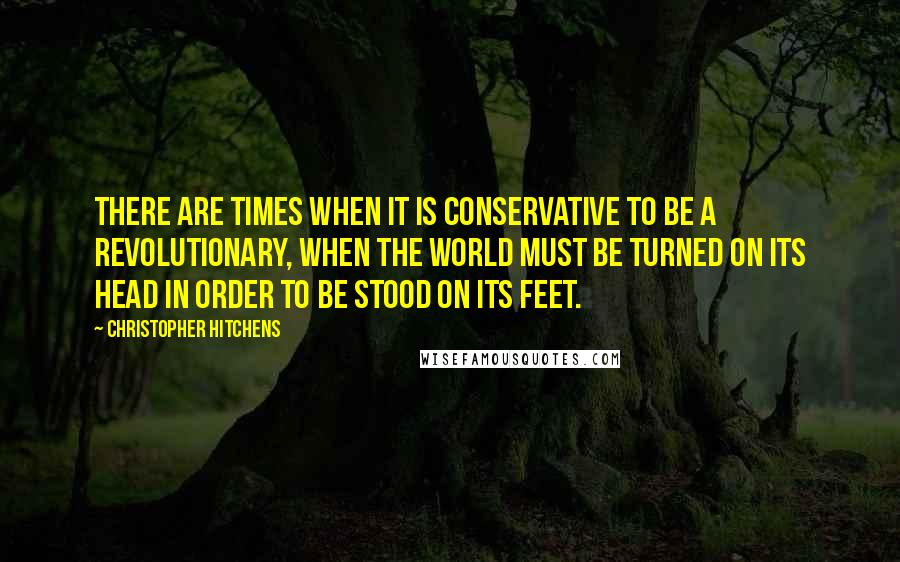 Christopher Hitchens Quotes: There are times when it is conservative to be a revolutionary, when the world must be turned on its head in order to be stood on its feet.