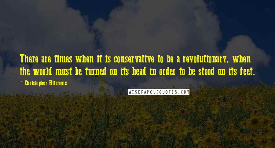 Christopher Hitchens Quotes: There are times when it is conservative to be a revolutionary, when the world must be turned on its head in order to be stood on its feet.