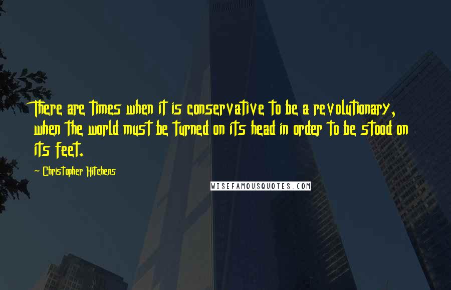 Christopher Hitchens Quotes: There are times when it is conservative to be a revolutionary, when the world must be turned on its head in order to be stood on its feet.