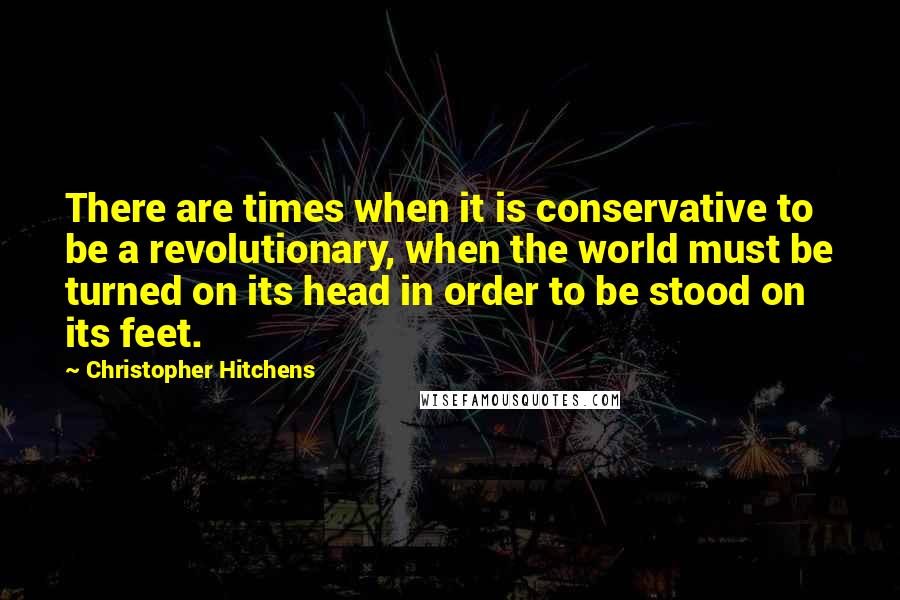 Christopher Hitchens Quotes: There are times when it is conservative to be a revolutionary, when the world must be turned on its head in order to be stood on its feet.