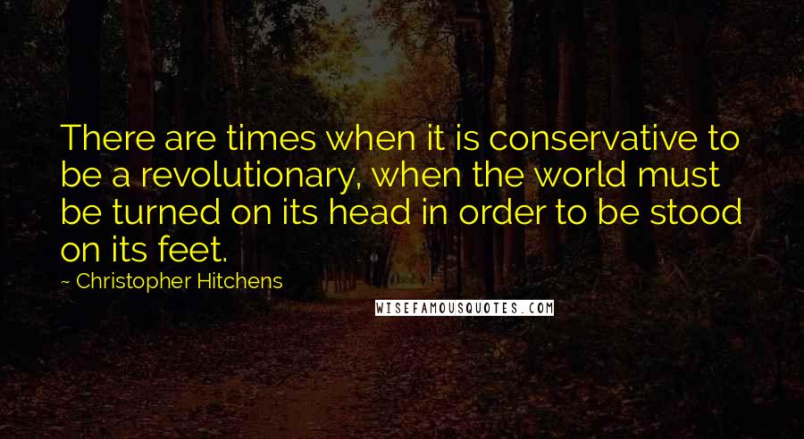 Christopher Hitchens Quotes: There are times when it is conservative to be a revolutionary, when the world must be turned on its head in order to be stood on its feet.