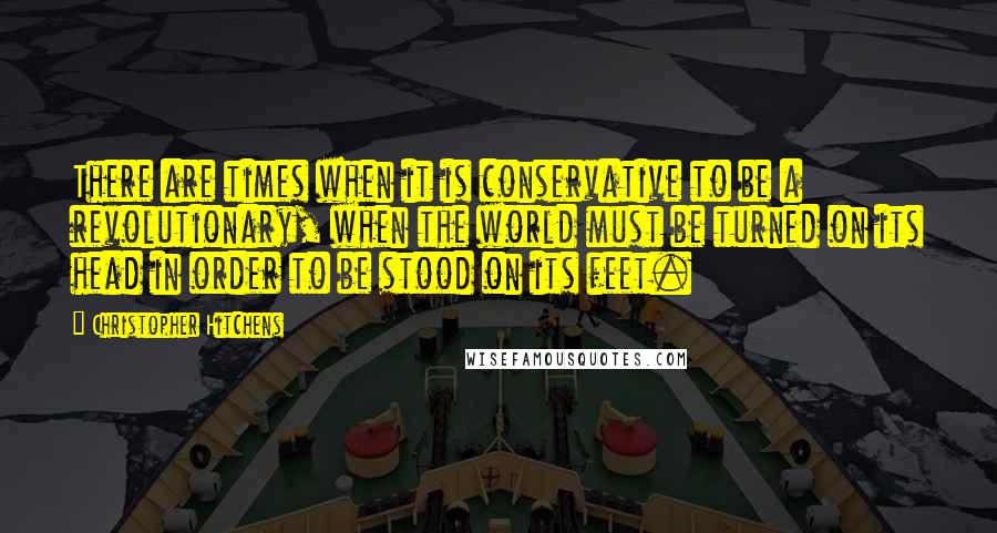 Christopher Hitchens Quotes: There are times when it is conservative to be a revolutionary, when the world must be turned on its head in order to be stood on its feet.