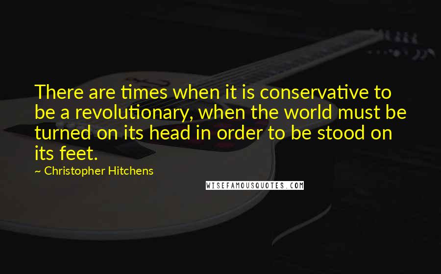 Christopher Hitchens Quotes: There are times when it is conservative to be a revolutionary, when the world must be turned on its head in order to be stood on its feet.