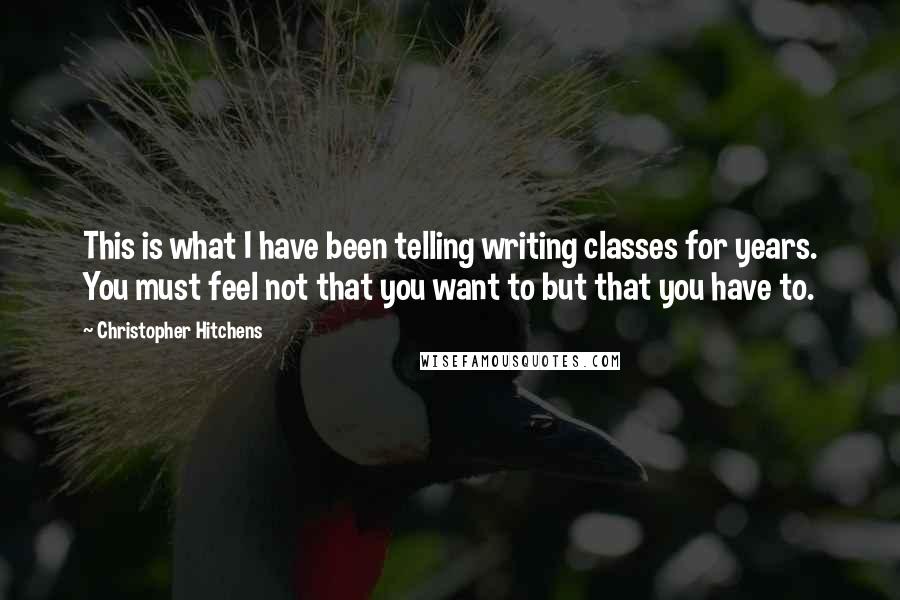 Christopher Hitchens Quotes: This is what I have been telling writing classes for years. You must feel not that you want to but that you have to.